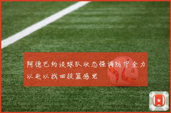 阿德巴约谈球队状态强调防守全力以赴以找回投篮感觉