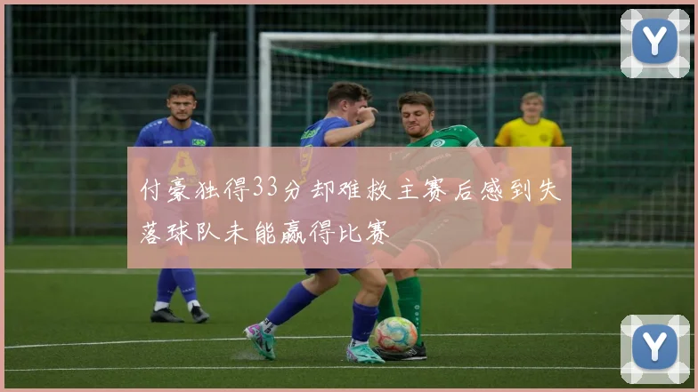 付豪独得33分却难救主赛后感到失落球队未能赢得比赛