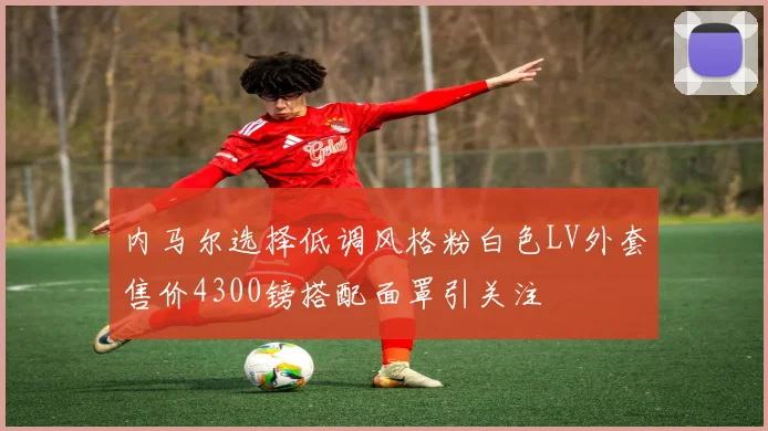 内马尔选择低调风格粉白色LV外套售价4300镑搭配面罩引关注