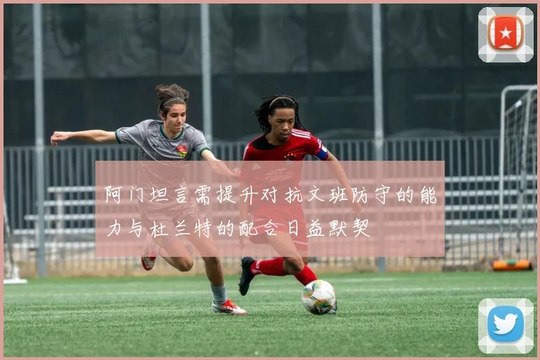 阿门坦言需提升对抗文班防守的能力与杜兰特的配合日益默契