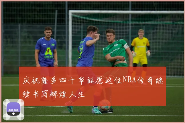 庆祝隆多四十华诞愿这位NBA传奇继续书写辉煌人生