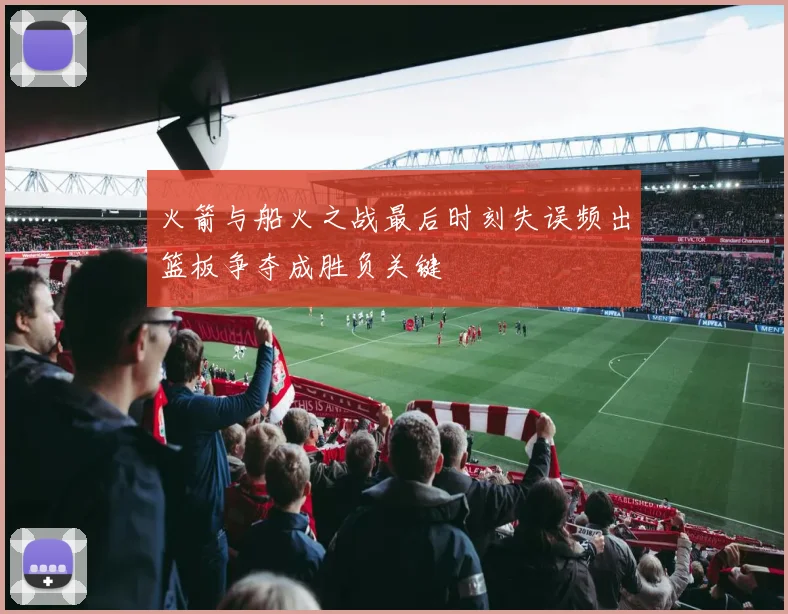 火箭与船火之战最后时刻失误频出篮板争夺成胜负关键
