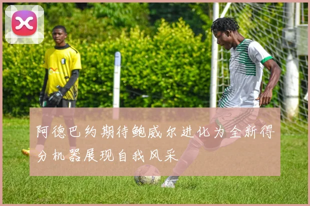 阿德巴约期待鲍威尔进化为全新得分机器展现自我风采
