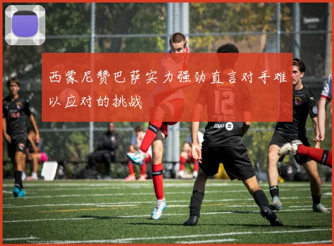 西蒙尼赞巴萨实力强劲直言对手难以应对的挑战