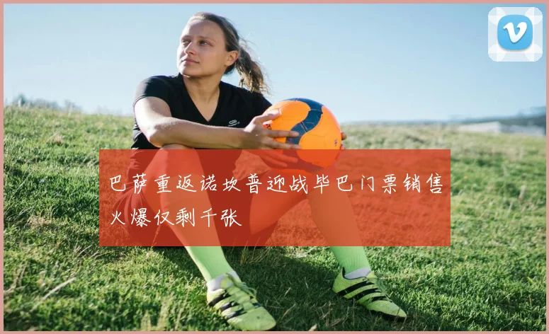 巴萨重返诺坎普迎战毕巴门票销售火爆仅剩千张