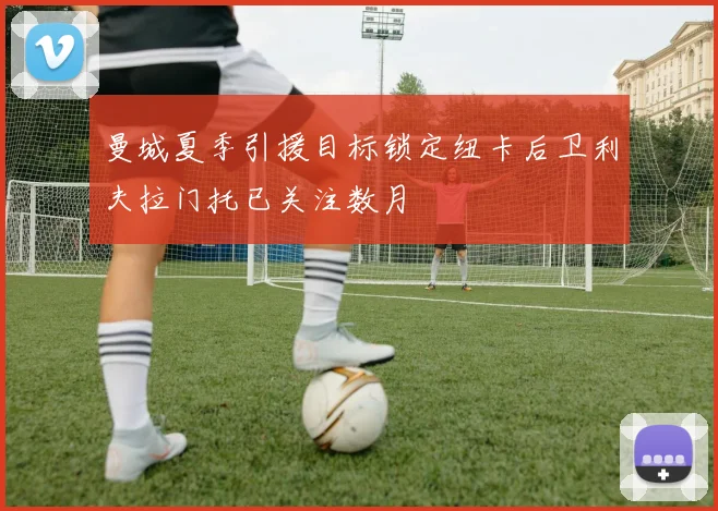 曼城夏季引援目标锁定纽卡后卫利夫拉门托已关注数月