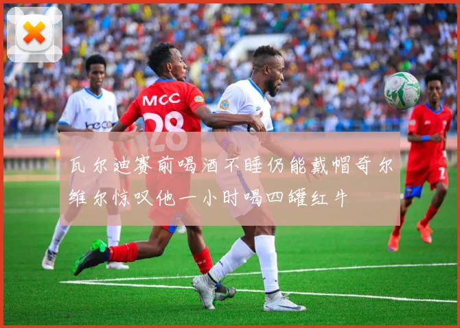 瓦尔迪赛前喝酒不睡仍能戴帽奇尔维尔惊叹他一小时喝四罐红牛