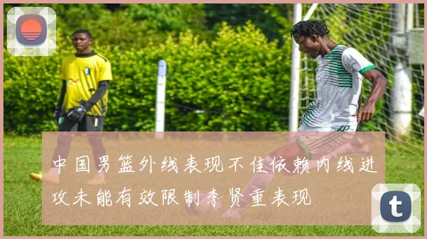 中国男篮外线表现不佳依赖内线进攻未能有效限制李贤重表现