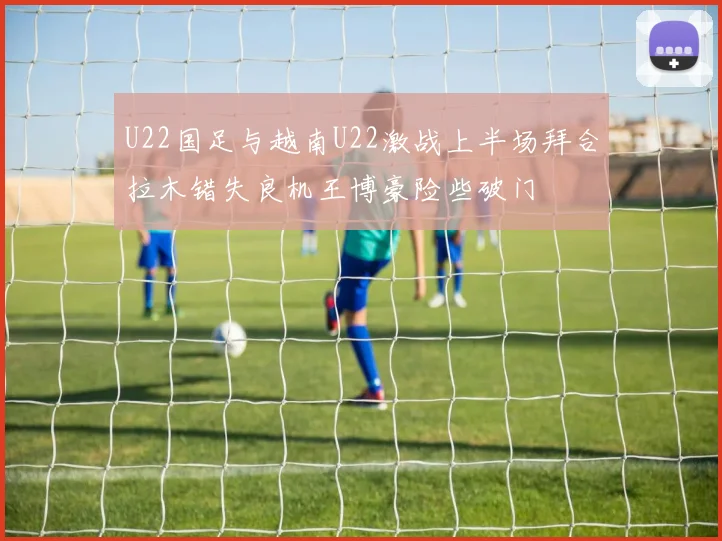 U22国足与越南U22激战上半场拜合拉木错失良机王博豪险些破门