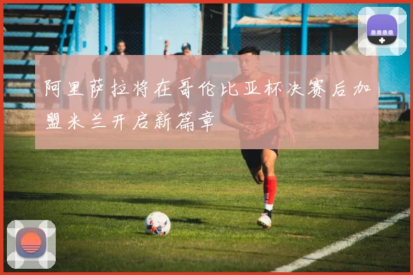 阿里萨拉将在哥伦比亚杯决赛后加盟米兰开启新篇章