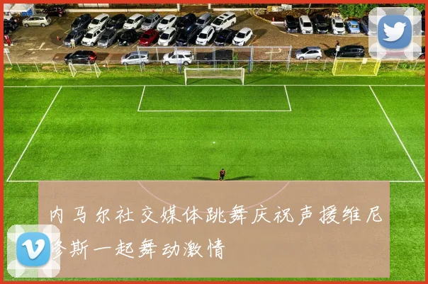 内马尔社交媒体跳舞庆祝声援维尼修斯一起舞动激情