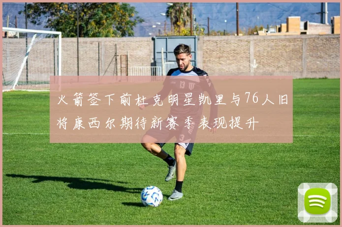 火箭签下前杜克明星凯里与76人旧将康西尔期待新赛季表现提升