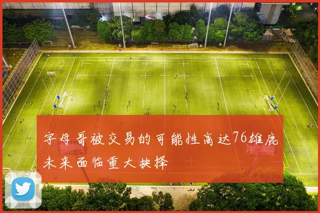 字母哥被交易的可能性高达76雄鹿未来面临重大抉择