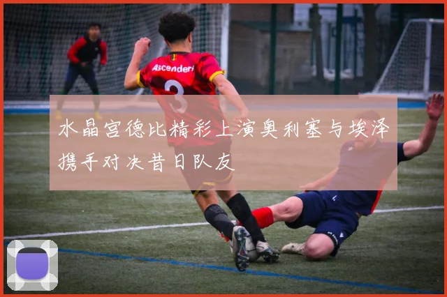 水晶宫德比精彩上演奥利塞与埃泽携手对决昔日队友