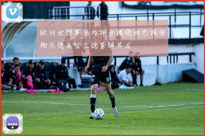 欧洲世预赛场均评分揭晓姆巴佩领衔厄德高哈兰德紧随其后