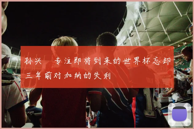 孙兴慜专注即将到来的世界杯忘却三年前对加纳的失利