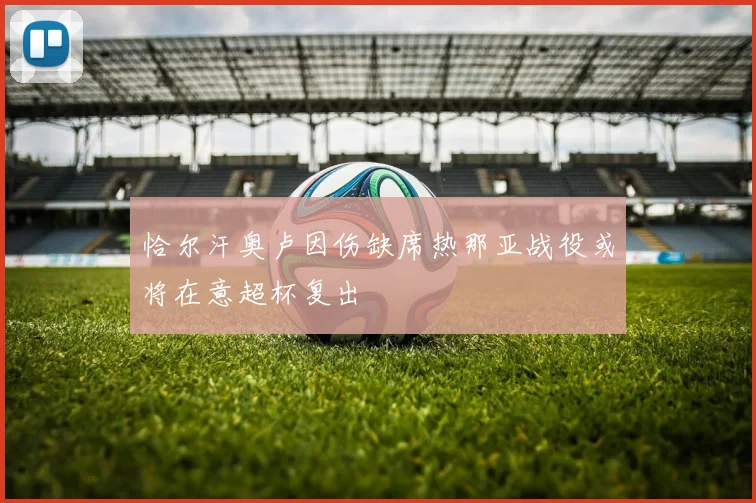 恰尔汗奥卢因伤缺席热那亚战役或将在意超杯复出