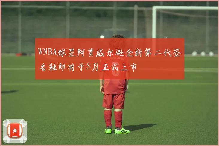 WNBA球星阿贾威尔逊全新第二代签名鞋即将于5月正式上市