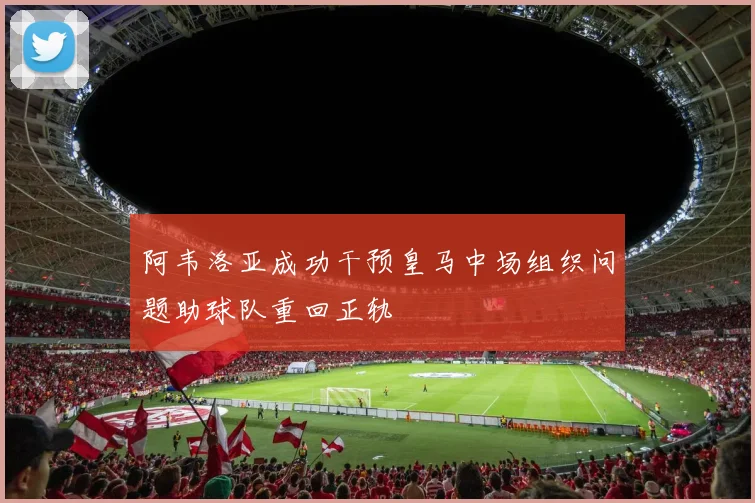 阿韦洛亚成功干预皇马中场组织问题助球队重回正轨