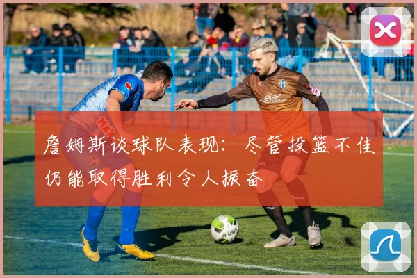詹姆斯谈球队表现：尽管投篮不佳仍能取得胜利令人振奋