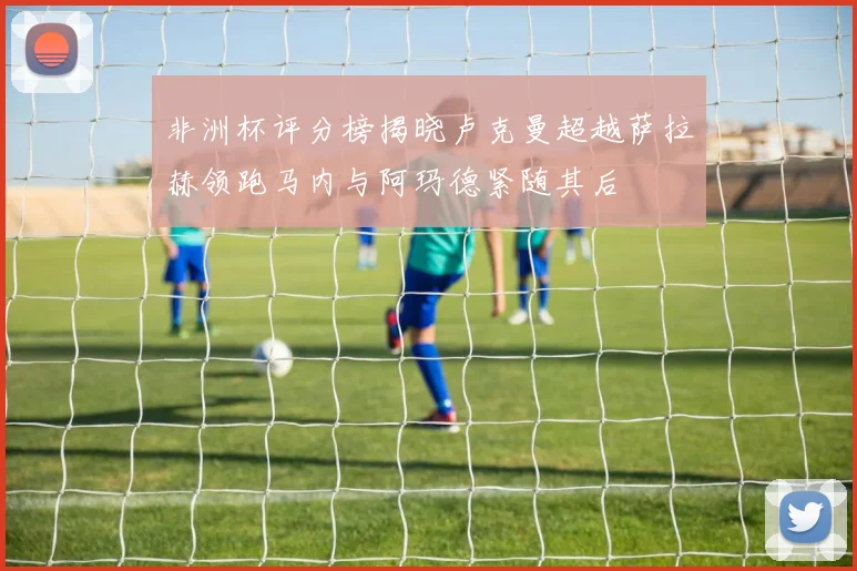 非洲杯评分榜揭晓卢克曼超越萨拉赫领跑马内与阿玛德紧随其后