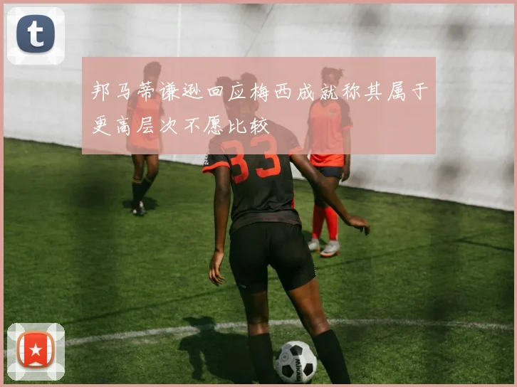 邦马蒂谦逊回应梅西成就称其属于更高层次不愿比较