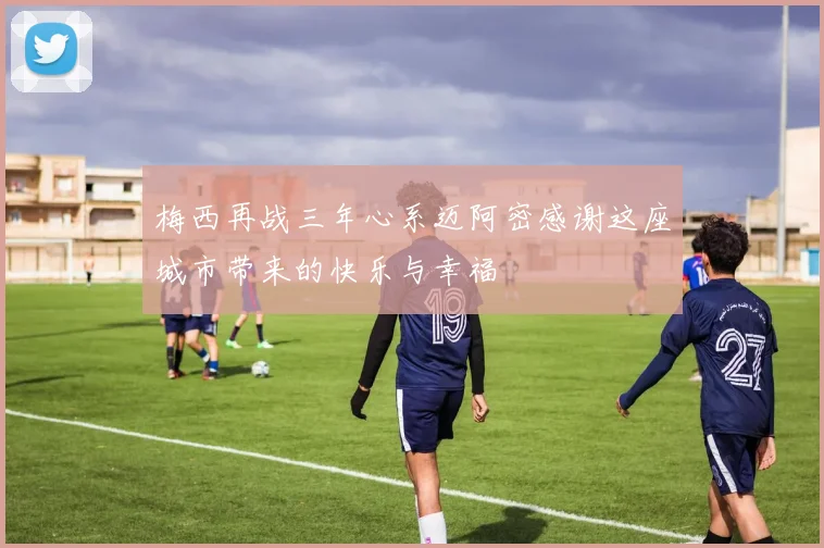 梅西再战三年心系迈阿密感谢这座城市带来的快乐与幸福