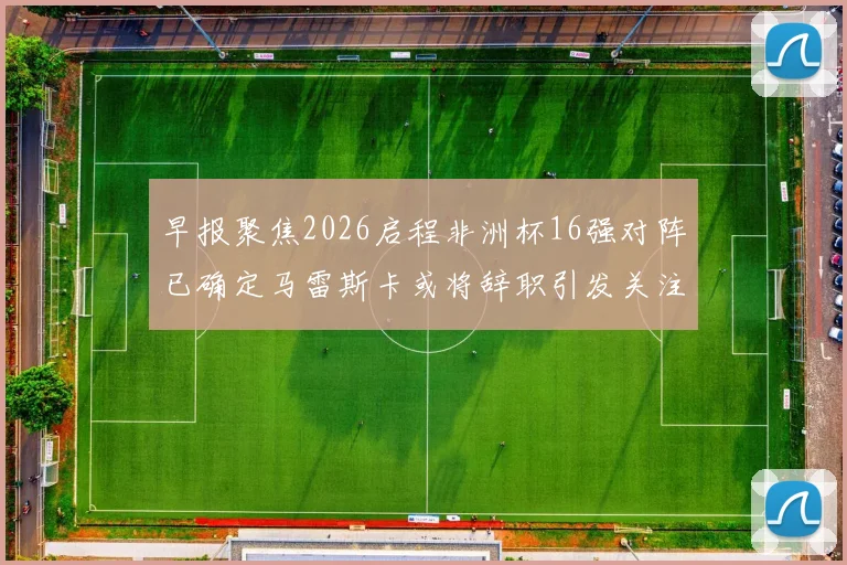 早报聚焦2026启程非洲杯16强对阵已确定马雷斯卡或将辞职引发关注