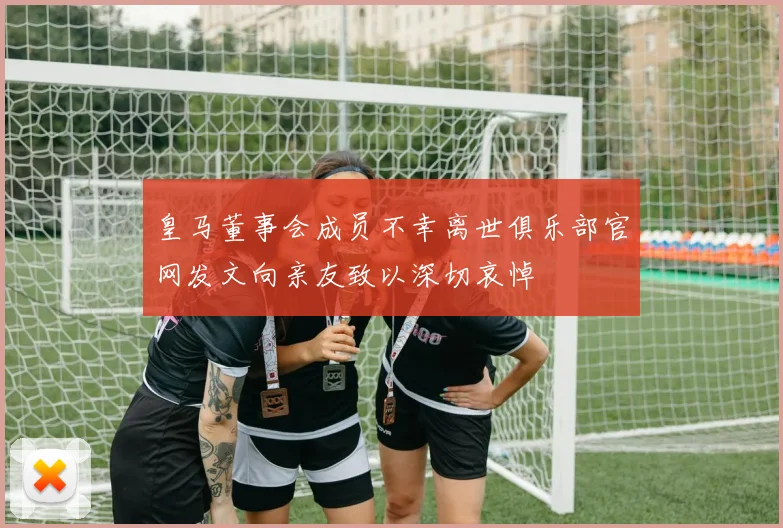皇马董事会成员不幸离世俱乐部官网发文向亲友致以深切哀悼