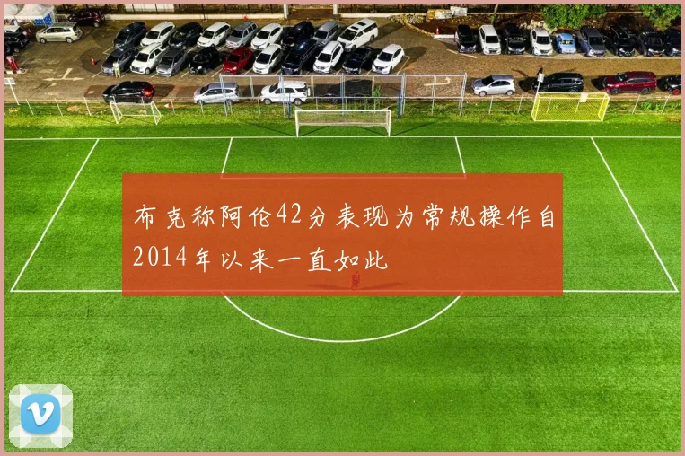 布克称阿伦42分表现为常规操作自2014年以来一直如此