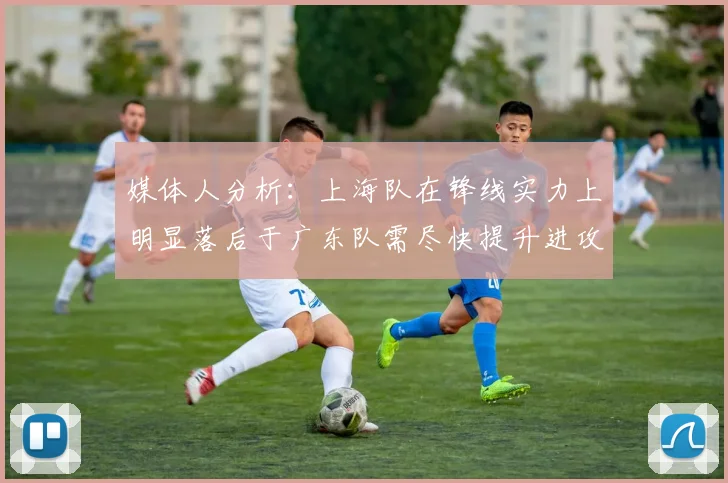 媒体人分析：上海队在锋线实力上明显落后于广东队需尽快提升进攻火力