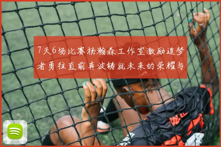 7天6场比赛杨瀚森工作室激励追梦者勇往直前奔波铸就未来的荣耀与成就