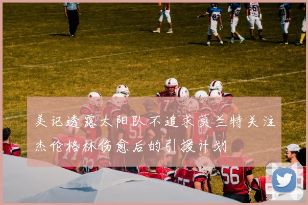 美记透露太阳队不追求莫兰特关注杰伦格林伤愈后的引援计划