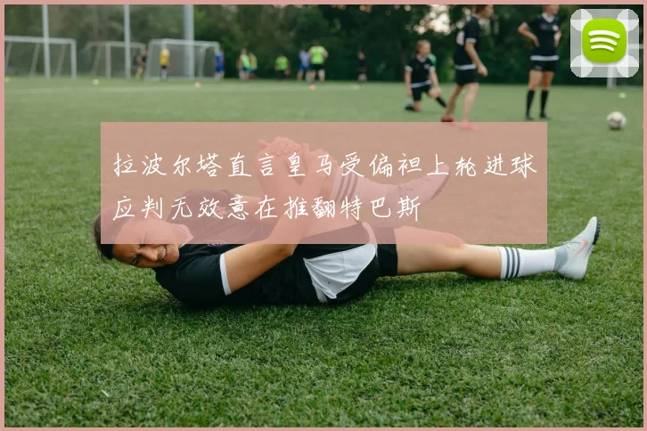 拉波尔塔直言皇马受偏袒上轮进球应判无效意在推翻特巴斯