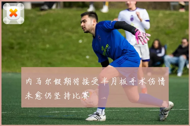 内马尔假期将接受半月板手术伤情未愈仍坚持比赛