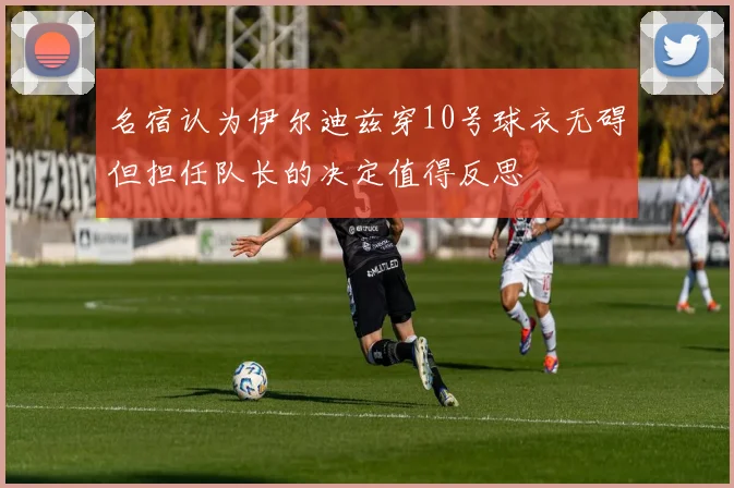 名宿认为伊尔迪兹穿10号球衣无碍但担任队长的决定值得反思