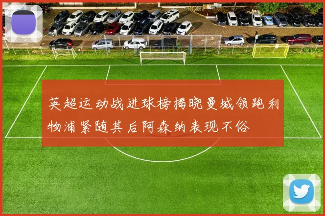 英超运动战进球榜揭晓曼城领跑利物浦紧随其后阿森纳表现不俗