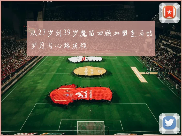 从27岁到39岁魔笛回顾加盟皇马的岁月与心路历程