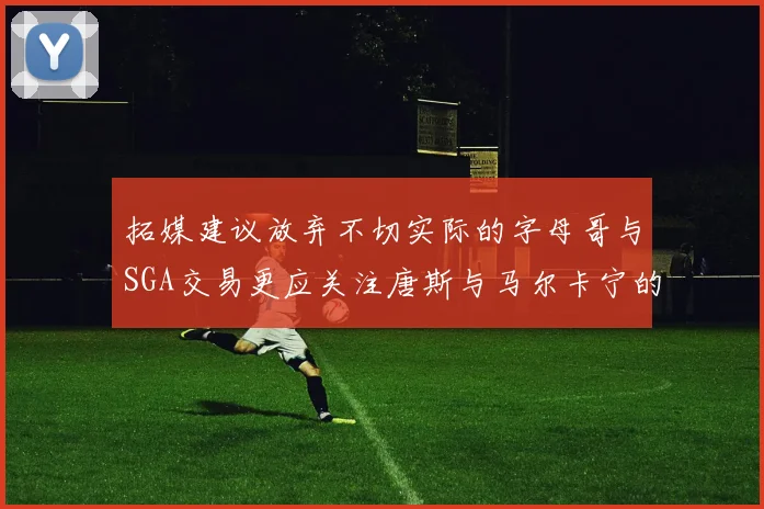 拓媒建议放弃不切实际的字母哥与SGA交易更应关注唐斯与马尔卡宁的潜力